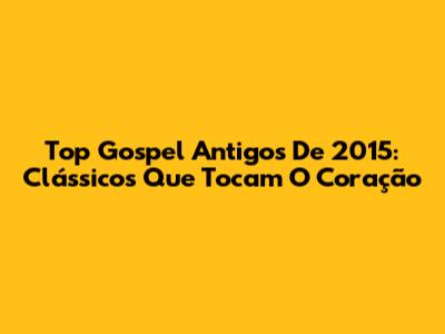 Top Gospel Antigos De 2015: Clássicos Que Tocam O Coração