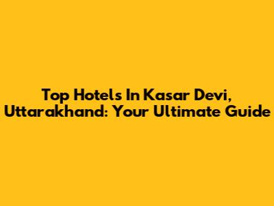 Top Hotels In Kasar Devi, Uttarakhand: Your Ultimate Guide