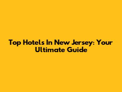 Top Hotels In New Jersey: Your Ultimate Guide