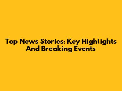 Top News Stories: Key Highlights And Breaking Events