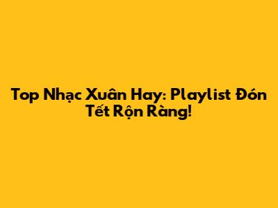 Top Nhạc Xuân Hay: Playlist Đón Tết Rộn Ràng!