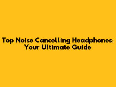 Top Noise Cancelling Headphones: Your Ultimate Guide