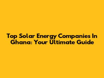 Top Solar Energy Companies In Ghana: Your Ultimate Guide