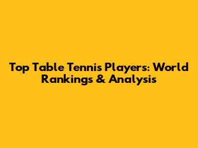 Top Table Tennis Players: World Rankings & Analysis