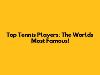 Top Tennis Players: The World's Most Famous!