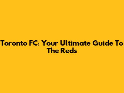 Toronto FC: Your Ultimate Guide To The Reds