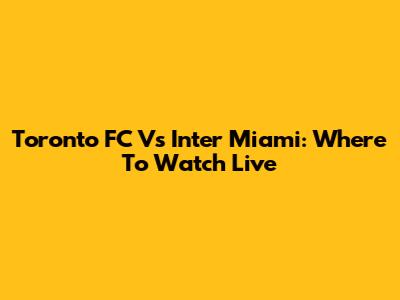 Toronto FC Vs Inter Miami: Where To Watch Live