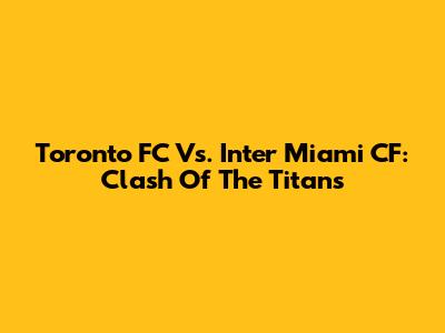 Toronto FC Vs. Inter Miami CF: Clash Of The Titans