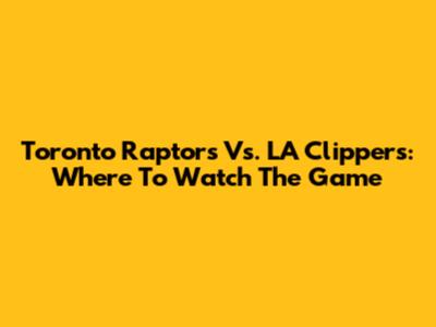 Toronto Raptors Vs. LA Clippers: Where To Watch The Game