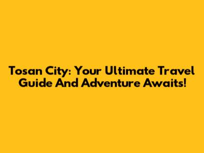 Tosan City: Your Ultimate Travel Guide And Adventure Awaits!