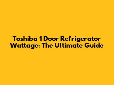 Toshiba 1 Door Refrigerator Wattage: The Ultimate Guide