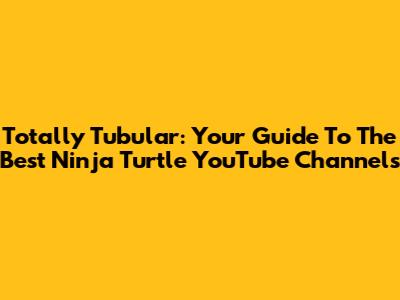 Totally Tubular: Your Guide To The Best Ninja Turtle YouTube Channels