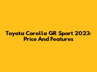 Toyota Corolla GR Sport 2023: Price And Features
