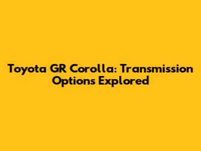 Toyota GR Corolla: Transmission Options Explored