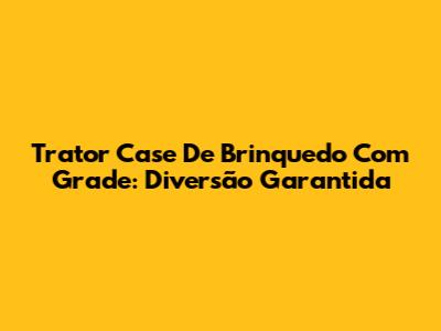 Trator Case De Brinquedo Com Grade: Diversão Garantida