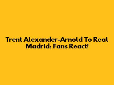 Trent Alexander-Arnold To Real Madrid: Fans React!