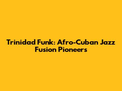 Trinidad Funk: Afro-Cuban Jazz Fusion Pioneers
