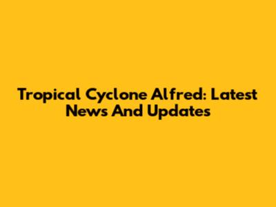 Tropical Cyclone Alfred: Latest News And Updates