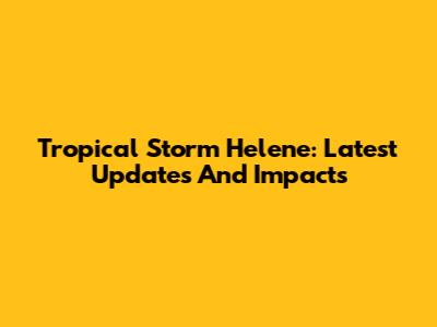 Tropical Storm Helene: Latest Updates And Impacts