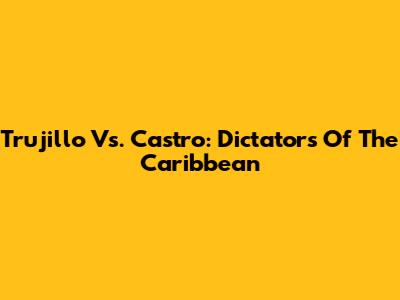 Trujillo Vs. Castro: Dictators Of The Caribbean
