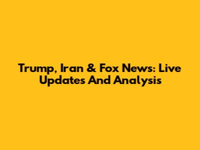 Trump, Iran & Fox News: Live Updates And Analysis