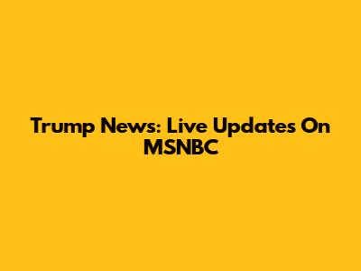 Trump News: Live Updates On MSNBC