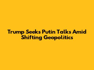 Trump Seeks Putin Talks Amid Shifting Geopolitics