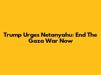 Trump Urges Netanyahu: End The Gaza War Now