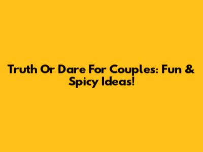 Truth Or Dare For Couples: Fun & Spicy Ideas!