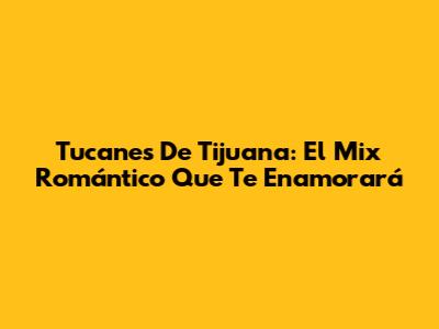 Tucanes De Tijuana: El Mix Romántico Que Te Enamorará