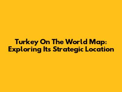 Turkey On The World Map: Exploring Its Strategic Location