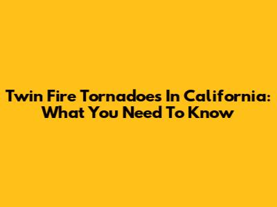 Twin Fire Tornadoes In California: What You Need To Know
