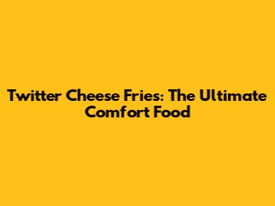 Twitter Cheese Fries: The Ultimate Comfort Food