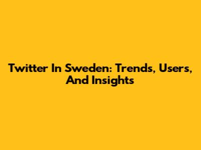 Twitter In Sweden: Trends, Users, And Insights