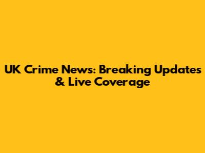 UK Crime News: Breaking Updates & Live Coverage