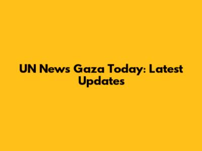 UN News Gaza Today: Latest Updates