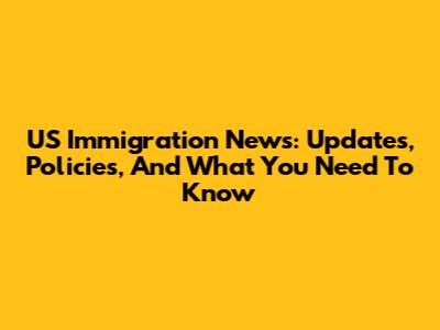 US Immigration News: Updates, Policies, And What You Need To Know