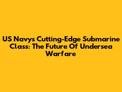 US Navy's Cutting-Edge Submarine Class: The Future Of Undersea Warfare
