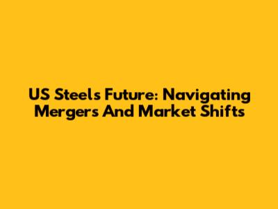 US Steel's Future: Navigating Mergers And Market Shifts