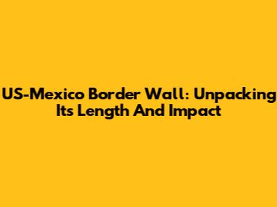 US-Mexico Border Wall: Unpacking Its Length And Impact