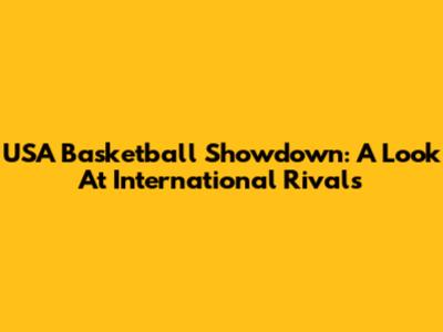 USA Basketball Showdown: A Look At International Rivals