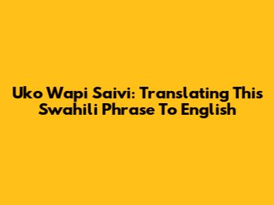 Uko Wapi Saivi: Translating This Swahili Phrase To English