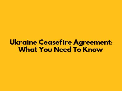 Ukraine Ceasefire Agreement: What You Need To Know