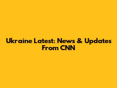 Ukraine Latest: News & Updates From CNN