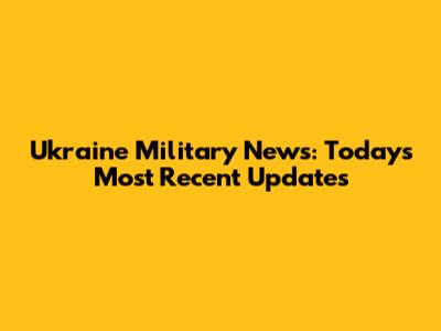 Ukraine Military News: Today's Most Recent Updates