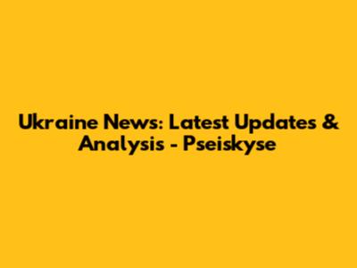 Ukraine News: Latest Updates & Analysis - Pseiskyse
