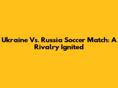 Ukraine Vs. Russia Soccer Match: A Rivalry Ignited