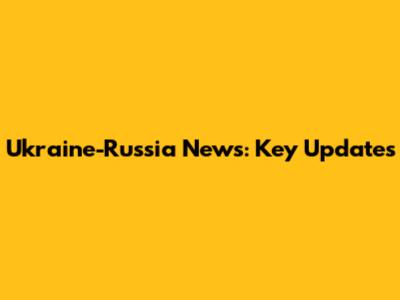 Ukraine-Russia News: Key Updates