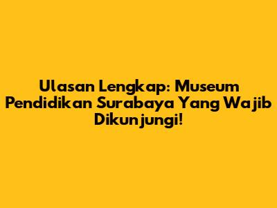 Ulasan Lengkap: Museum Pendidikan Surabaya Yang Wajib Dikunjungi!