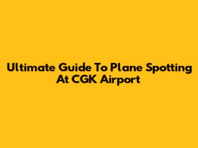 Ultimate Guide To Plane Spotting At CGK Airport